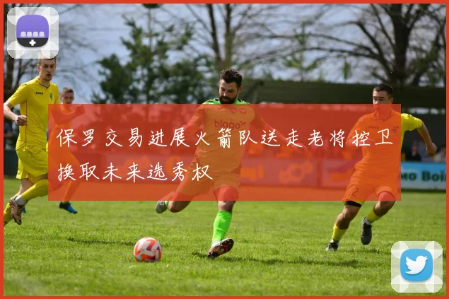 保罗交易进展火箭队送走老将控卫换取未来选秀权