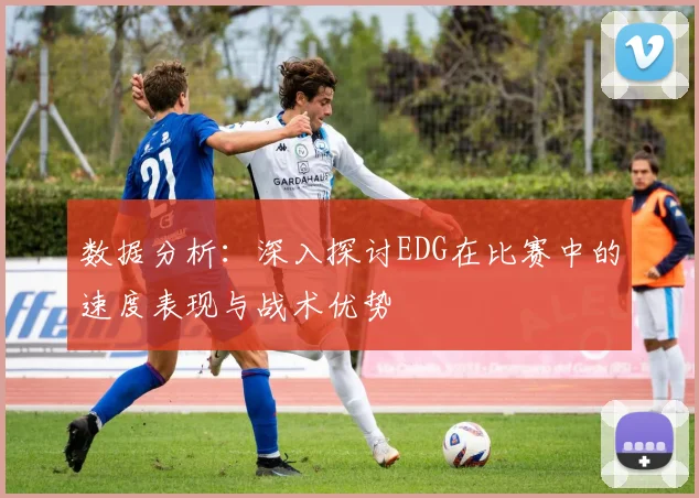 数据分析:深入探讨EDG在比赛中的速度表现与战术优势