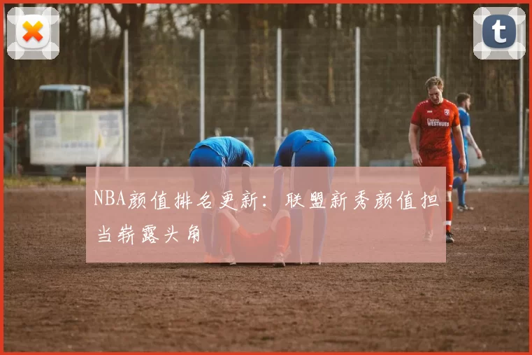 NBA颜值排名更新：联盟新秀颜值担当崭露头角