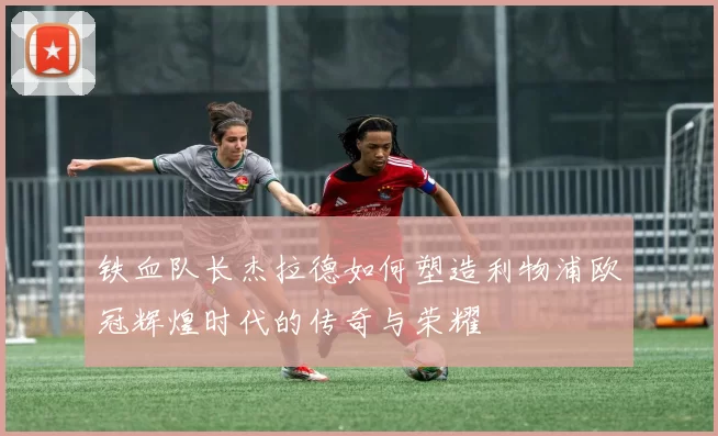 铁血队长杰拉德如何塑造利物浦欧冠辉煌时代的传奇与荣耀