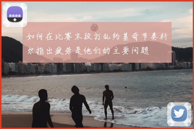 如何在比赛末段打乱约基奇节奏科尔指出疲劳是他们的主要问题