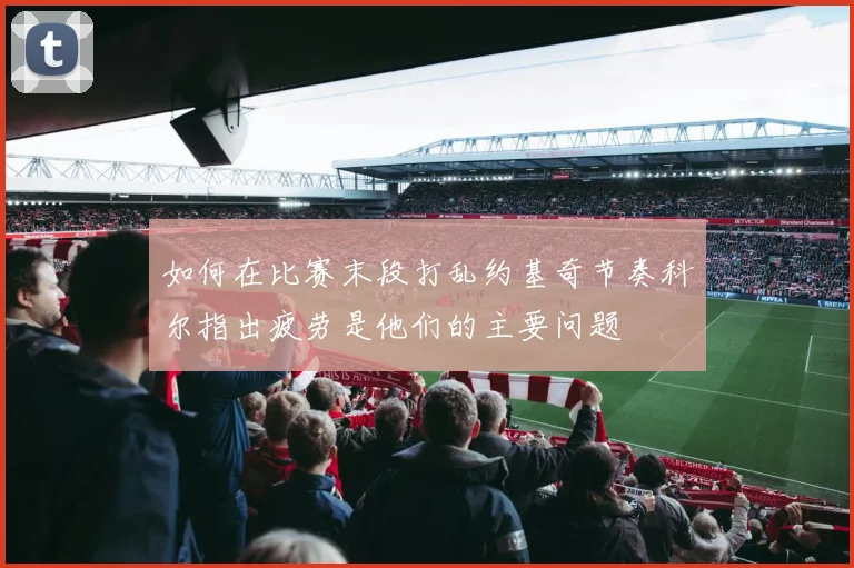 如何在比赛末段打乱约基奇节奏科尔指出疲劳是他们的主要问题