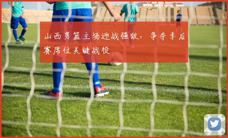山西男篮主场迎战强敌，争夺季后赛席位关键战役