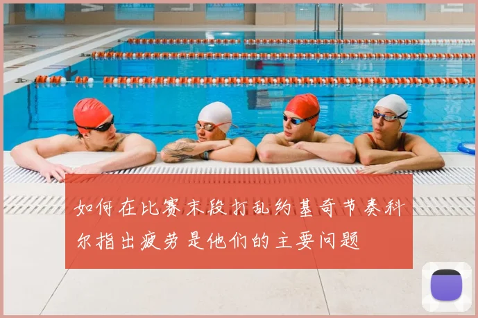 如何在比赛末段打乱约基奇节奏科尔指出疲劳是他们的主要问题