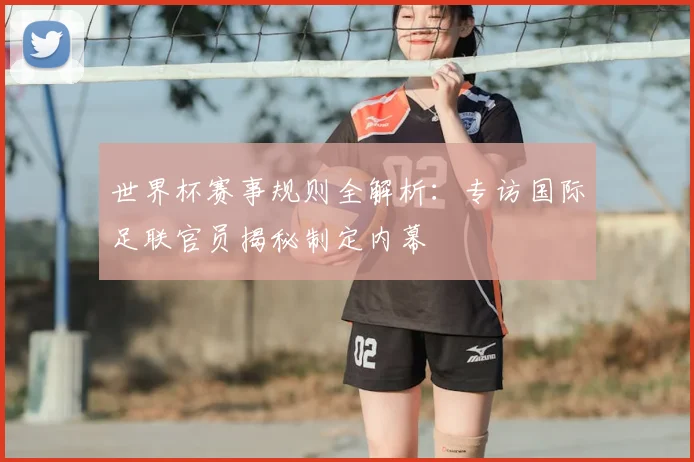 世界杯赛事规则全解析:专访国际足联官员揭秘制定内幕