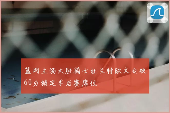 篮网主场大胜骑士杜兰特欧文合砍60分锁定季后赛席位