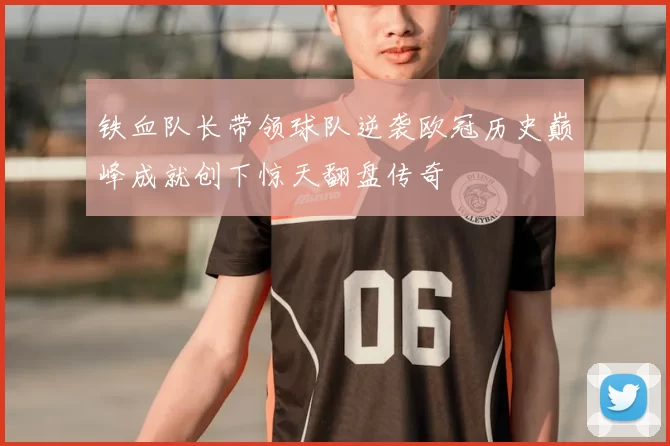 铁血队长带领球队逆袭欧冠历史巅峰成就创下惊天翻盘传奇