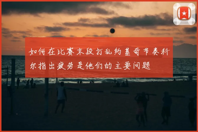 如何在比赛末段打乱约基奇节奏科尔指出疲劳是他们的主要问题