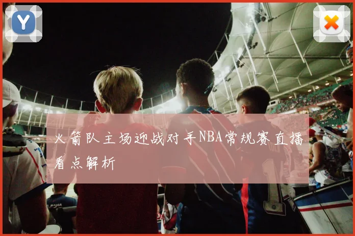 火箭队主场迎战对手NBA常规赛直播看点解析