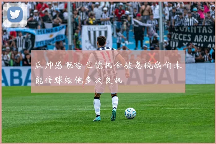 瓜帅感慨哈兰德机会被忽视我们未能传球给他多次良机