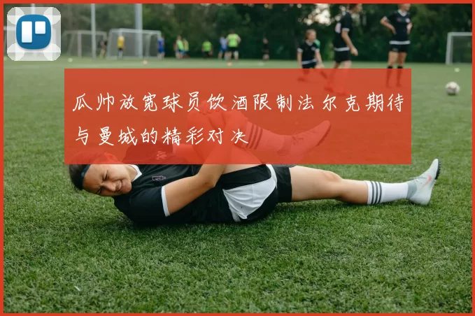 瓜帅放宽球员饮酒限制法尔克期待与曼城的精彩对决