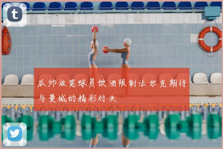 瓜帅放宽球员饮酒限制法尔克期待与曼城的精彩对决