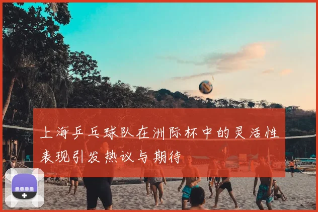 上海乒乓球队在洲际杯中的灵活性表现引发热议与期待