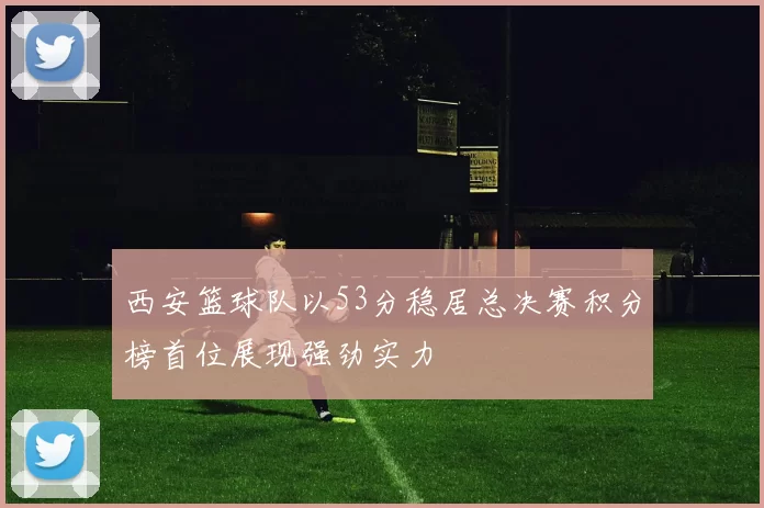 西安篮球队以53分稳居总决赛积分榜首位展现强劲实力