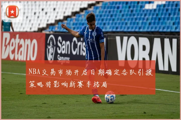 NBA交易市场开启日期确定各队引援策略将影响新赛季格局