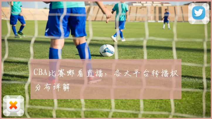 CBA比赛哪看直播，各大平台转播权分布详解