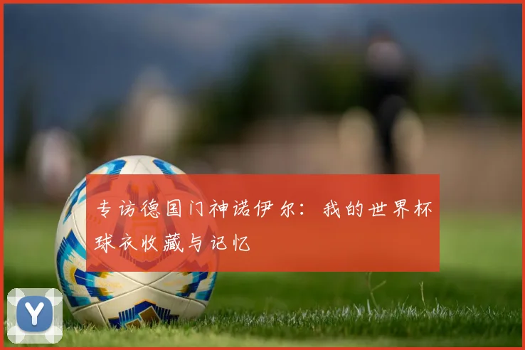 专访德国门神诺伊尔：我的世界杯球衣收藏与记忆
