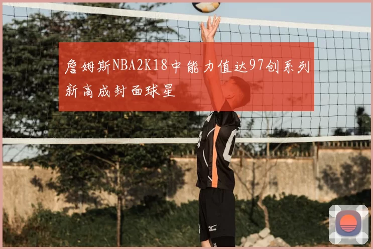 詹姆斯NBA2K18中能力值达97创系列新高成封面球星