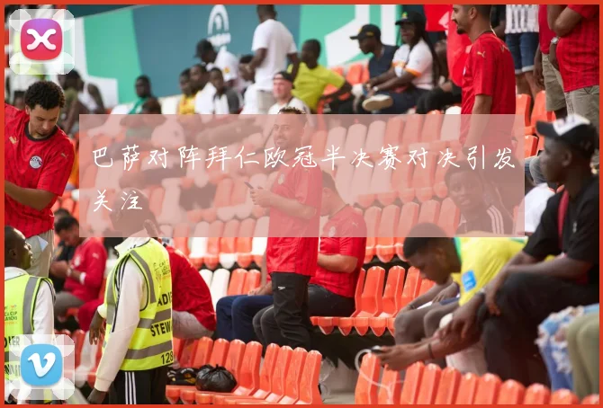 巴萨对阵拜仁欧冠半决赛对决引发关注