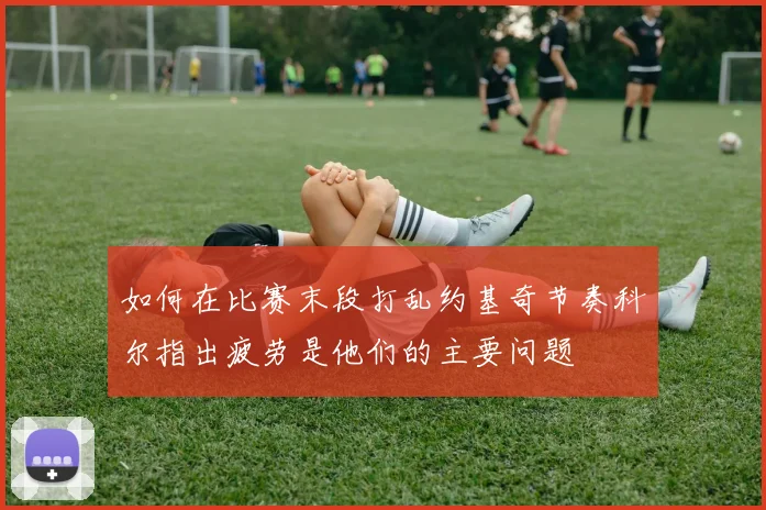 如何在比赛末段打乱约基奇节奏科尔指出疲劳是他们的主要问题