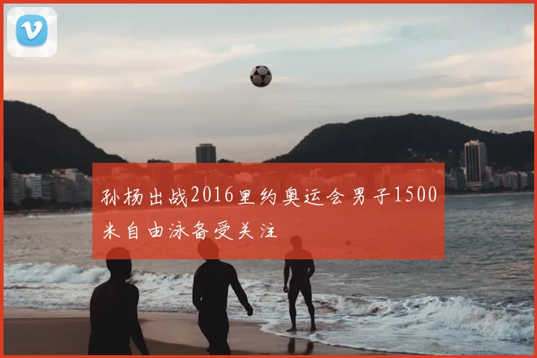孙杨出战2016里约奥运会男子1500米自由泳备受关注