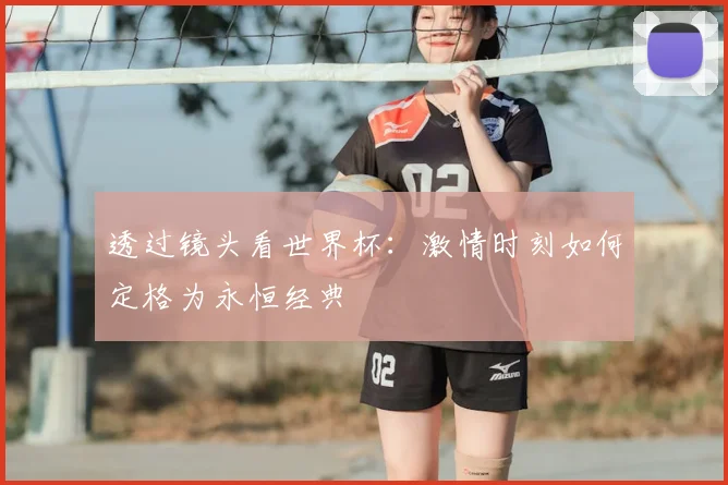 透过镜头看世界杯:激情时刻如何定格为永恒经典