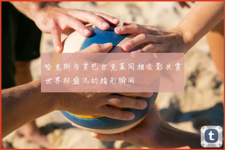 哈克斯与贾巴尔克莱同框合影共赏世界杯盛况的精彩瞬间