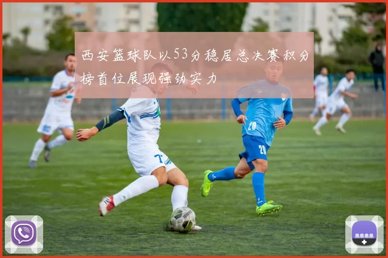 西安篮球队以53分稳居总决赛积分榜首位展现强劲实力