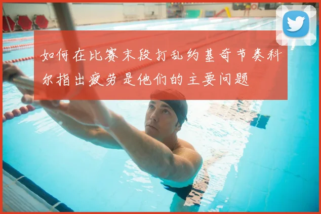 如何在比赛末段打乱约基奇节奏科尔指出疲劳是他们的主要问题