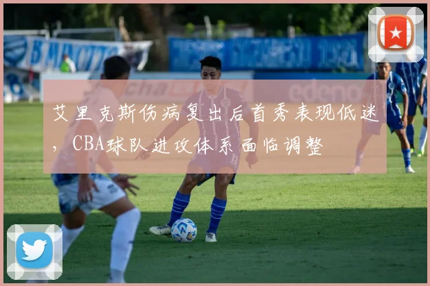 艾里克斯伤病复出后首秀表现低迷，CBA球队进攻体系面临调整