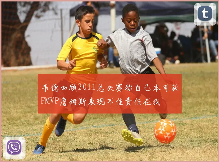 韦德回顾2011总决赛称自己本可获FMVP詹姆斯表现不佳责任在我