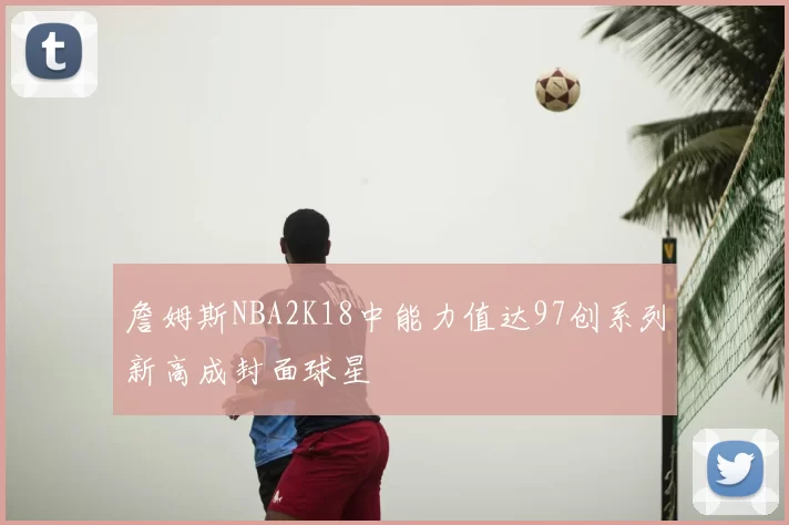 詹姆斯NBA2K18中能力值达97创系列新高成封面球星