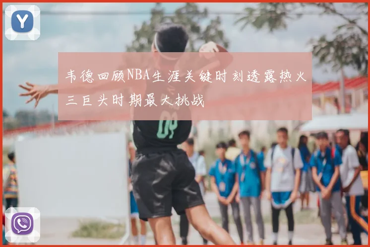 韦德回顾NBA生涯关键时刻透露热火三巨头时期最大挑战