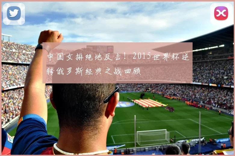 中国女排绝地反击!2015世界杯逆转俄罗斯经典之战回顾