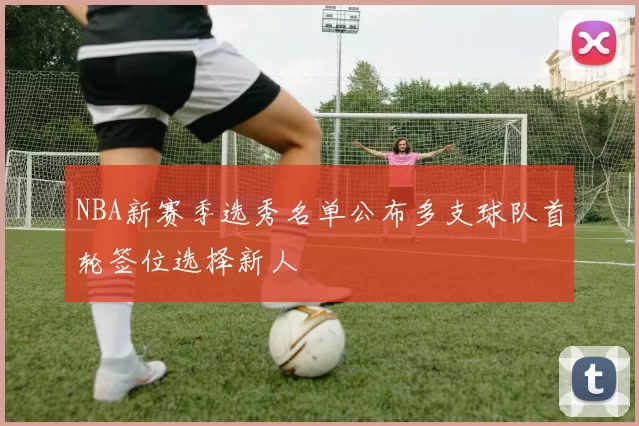 NBA新赛季选秀名单公布多支球队首轮签位选择新人