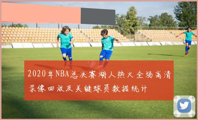 2020年NBA总决赛湖人热火全场高清录像回放及关键球员数据统计