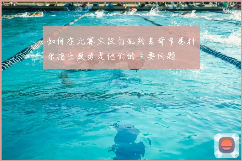 如何在比赛末段打乱约基奇节奏科尔指出疲劳是他们的主要问题