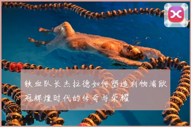 铁血队长杰拉德如何塑造利物浦欧冠辉煌时代的传奇与荣耀