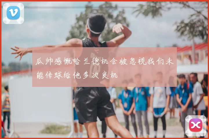 瓜帅感慨哈兰德机会被忽视我们未能传球给他多次良机