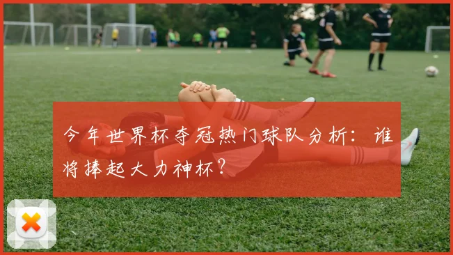 今年世界杯夺冠热门球队分析：谁将捧起大力神杯？