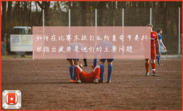 如何在比赛末段打乱约基奇节奏科尔指出疲劳是他们的主要问题