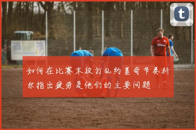 如何在比赛末段打乱约基奇节奏科尔指出疲劳是他们的主要问题