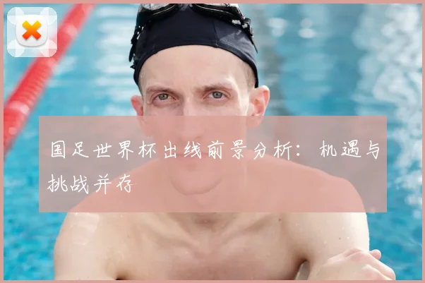 国足世界杯出线前景分析:机遇与挑战并存