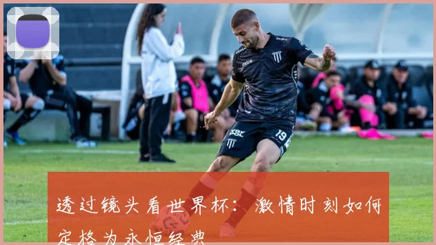 透过镜头看世界杯:激情时刻如何定格为永恒经典