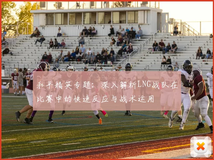 和平精英专题：深入解析LNG战队在比赛中的快速反应与战术运用