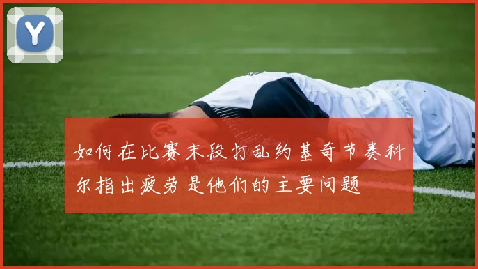 如何在比赛末段打乱约基奇节奏科尔指出疲劳是他们的主要问题