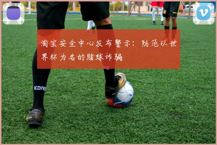 淘宝安全中心发布警示:防范以世界杯为名的赌球诈骗