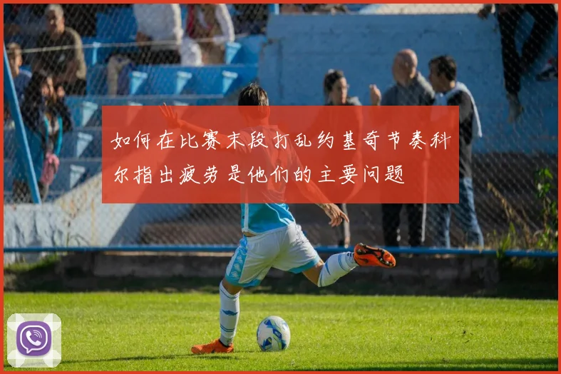 如何在比赛末段打乱约基奇节奏科尔指出疲劳是他们的主要问题