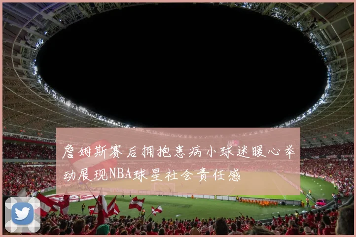 詹姆斯赛后拥抱患病小球迷暖心举动展现NBA球星社会责任感