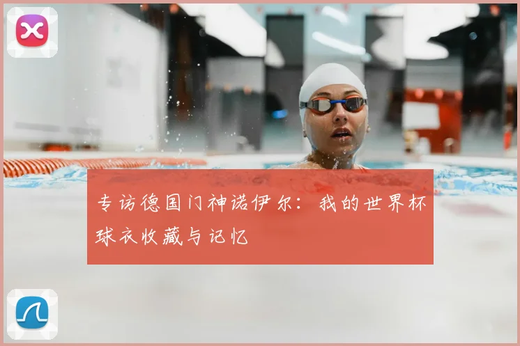 专访德国门神诺伊尔:我的世界杯球衣收藏与记忆